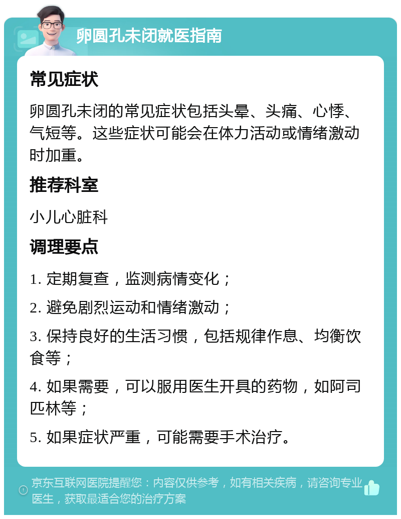 卵圆孔未闭就医指南 常见症状 卵圆孔未闭的常见症状包括头晕、头痛、心悸、气短等。这些症状可能会在体力活动或情绪激动时加重。 推荐科室 小儿心脏科 调理要点 1. 定期复查，监测病情变化； 2. 避免剧烈运动和情绪激动； 3. 保持良好的生活习惯，包括规律作息、均衡饮食等； 4. 如果需要，可以服用医生开具的药物，如阿司匹林等； 5. 如果症状严重，可能需要手术治疗。