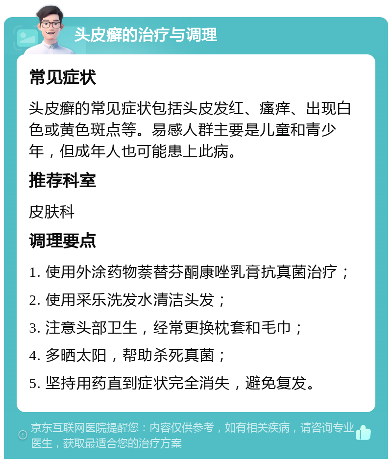 头皮癣的治疗与调理 常见症状 头皮癣的常见症状包括头皮发红、瘙痒、出现白色或黄色斑点等。易感人群主要是儿童和青少年，但成年人也可能患上此病。 推荐科室 皮肤科 调理要点 1. 使用外涂药物萘替芬酮康唑乳膏抗真菌治疗； 2. 使用采乐洗发水清洁头发； 3. 注意头部卫生，经常更换枕套和毛巾； 4. 多晒太阳，帮助杀死真菌； 5. 坚持用药直到症状完全消失，避免复发。