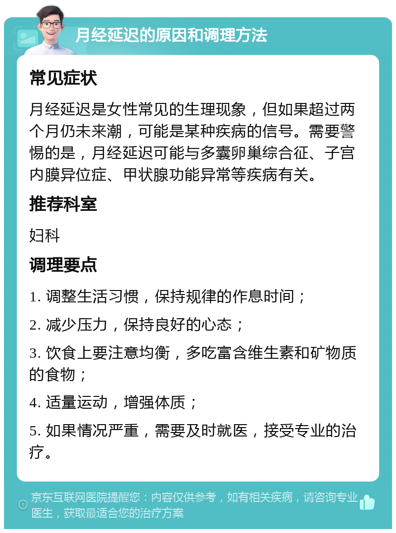 月经延迟的原因和调理方法 常见症状 月经延迟是女性常见的生理现象，但如果超过两个月仍未来潮，可能是某种疾病的信号。需要警惕的是，月经延迟可能与多囊卵巢综合征、子宫内膜异位症、甲状腺功能异常等疾病有关。 推荐科室 妇科 调理要点 1. 调整生活习惯，保持规律的作息时间； 2. 减少压力，保持良好的心态； 3. 饮食上要注意均衡，多吃富含维生素和矿物质的食物； 4. 适量运动，增强体质； 5. 如果情况严重，需要及时就医，接受专业的治疗。