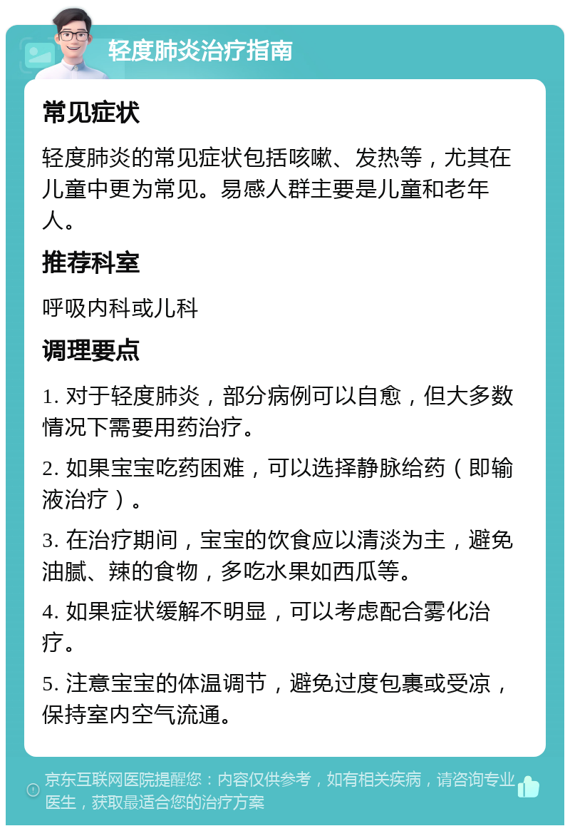 轻度肺炎治疗指南 常见症状 轻度肺炎的常见症状包括咳嗽、发热等，尤其在儿童中更为常见。易感人群主要是儿童和老年人。 推荐科室 呼吸内科或儿科 调理要点 1. 对于轻度肺炎，部分病例可以自愈，但大多数情况下需要用药治疗。 2. 如果宝宝吃药困难，可以选择静脉给药（即输液治疗）。 3. 在治疗期间，宝宝的饮食应以清淡为主，避免油腻、辣的食物，多吃水果如西瓜等。 4. 如果症状缓解不明显，可以考虑配合雾化治疗。 5. 注意宝宝的体温调节，避免过度包裹或受凉，保持室内空气流通。