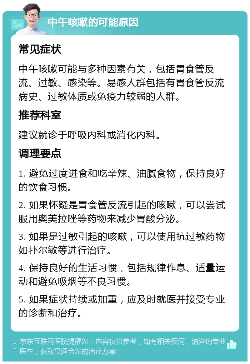 中午咳嗽的可能原因 常见症状 中午咳嗽可能与多种因素有关，包括胃食管反流、过敏、感染等。易感人群包括有胃食管反流病史、过敏体质或免疫力较弱的人群。 推荐科室 建议就诊于呼吸内科或消化内科。 调理要点 1. 避免过度进食和吃辛辣、油腻食物，保持良好的饮食习惯。 2. 如果怀疑是胃食管反流引起的咳嗽，可以尝试服用奥美拉唑等药物来减少胃酸分泌。 3. 如果是过敏引起的咳嗽，可以使用抗过敏药物如扑尔敏等进行治疗。 4. 保持良好的生活习惯，包括规律作息、适量运动和避免吸烟等不良习惯。 5. 如果症状持续或加重，应及时就医并接受专业的诊断和治疗。