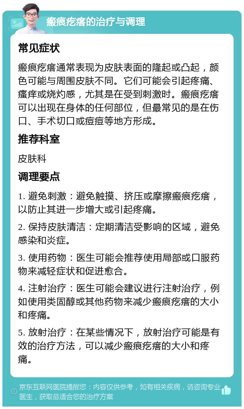 瘢痕疙瘩的治疗与调理 常见症状 瘢痕疙瘩通常表现为皮肤表面的隆起或凸起，颜色可能与周围皮肤不同。它们可能会引起疼痛、瘙痒或烧灼感，尤其是在受到刺激时。瘢痕疙瘩可以出现在身体的任何部位，但最常见的是在伤口、手术切口或痘痘等地方形成。 推荐科室 皮肤科 调理要点 1. 避免刺激：避免触摸、挤压或摩擦瘢痕疙瘩，以防止其进一步增大或引起疼痛。 2. 保持皮肤清洁：定期清洁受影响的区域，避免感染和炎症。 3. 使用药物：医生可能会推荐使用局部或口服药物来减轻症状和促进愈合。 4. 注射治疗：医生可能会建议进行注射治疗，例如使用类固醇或其他药物来减少瘢痕疙瘩的大小和疼痛。 5. 放射治疗：在某些情况下，放射治疗可能是有效的治疗方法，可以减少瘢痕疙瘩的大小和疼痛。