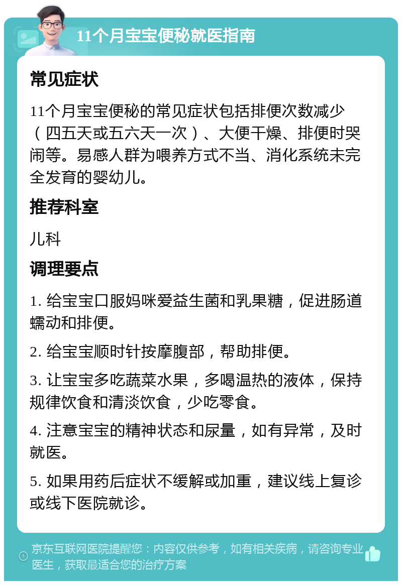 11个月宝宝便秘就医指南 常见症状 11个月宝宝便秘的常见症状包括排便次数减少（四五天或五六天一次）、大便干燥、排便时哭闹等。易感人群为喂养方式不当、消化系统未完全发育的婴幼儿。 推荐科室 儿科 调理要点 1. 给宝宝口服妈咪爱益生菌和乳果糖，促进肠道蠕动和排便。 2. 给宝宝顺时针按摩腹部，帮助排便。 3. 让宝宝多吃蔬菜水果，多喝温热的液体，保持规律饮食和清淡饮食，少吃零食。 4. 注意宝宝的精神状态和尿量，如有异常，及时就医。 5. 如果用药后症状不缓解或加重，建议线上复诊或线下医院就诊。