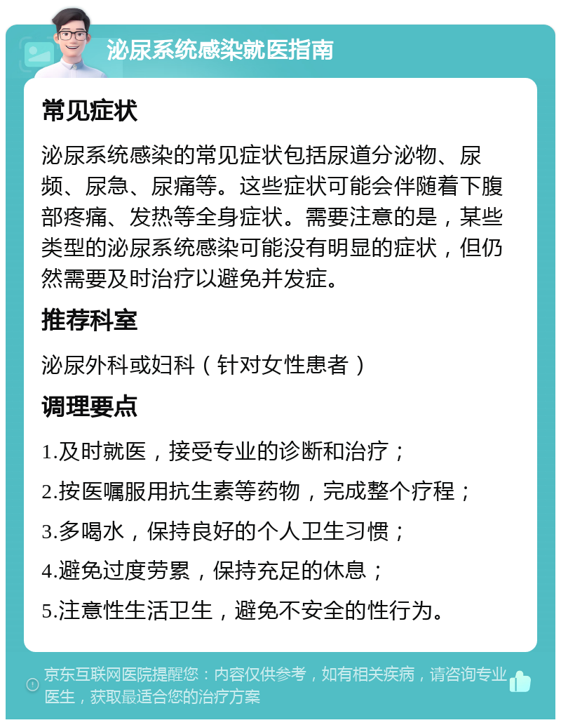 泌尿系统感染就医指南 常见症状 泌尿系统感染的常见症状包括尿道分泌物、尿频、尿急、尿痛等。这些症状可能会伴随着下腹部疼痛、发热等全身症状。需要注意的是，某些类型的泌尿系统感染可能没有明显的症状，但仍然需要及时治疗以避免并发症。 推荐科室 泌尿外科或妇科（针对女性患者） 调理要点 1.及时就医，接受专业的诊断和治疗； 2.按医嘱服用抗生素等药物，完成整个疗程； 3.多喝水，保持良好的个人卫生习惯； 4.避免过度劳累，保持充足的休息； 5.注意性生活卫生，避免不安全的性行为。