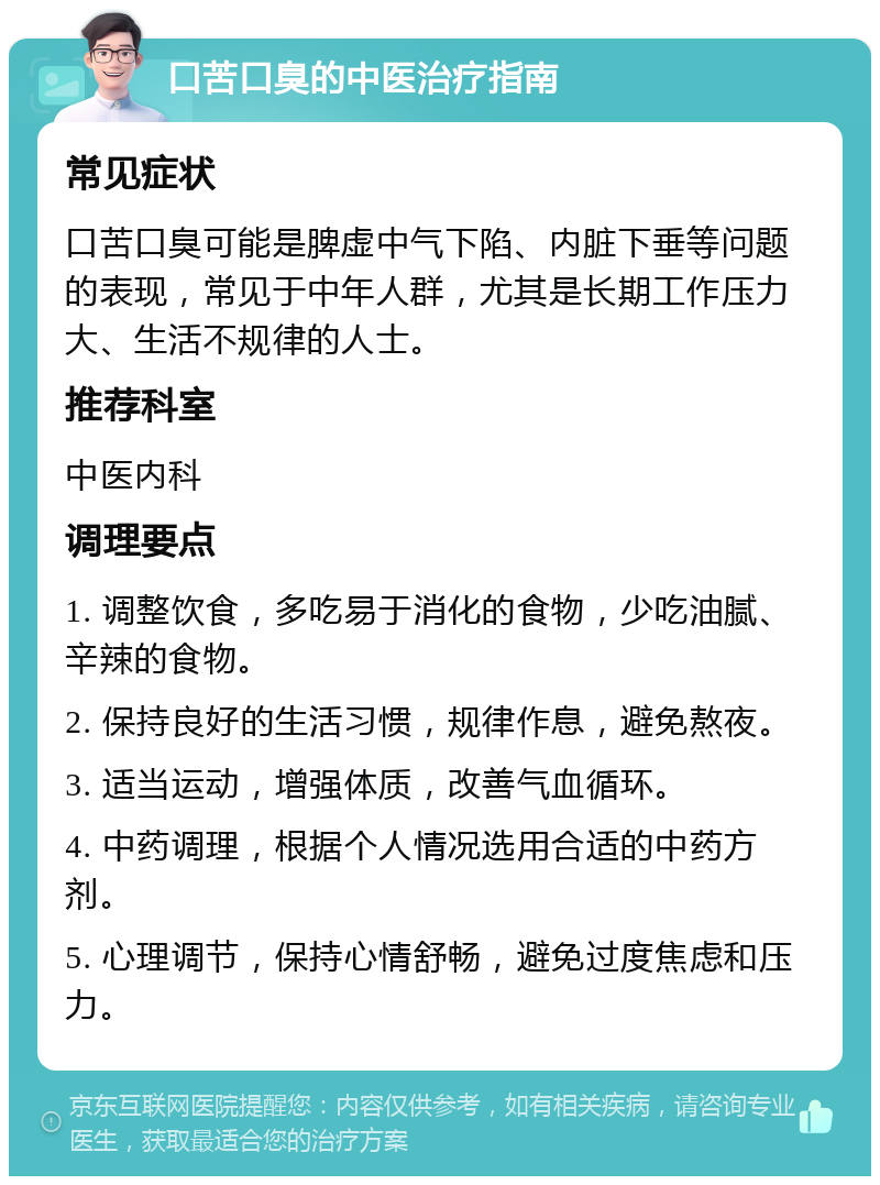 口苦口臭的中医治疗指南 常见症状 口苦口臭可能是脾虚中气下陷、内脏下垂等问题的表现，常见于中年人群，尤其是长期工作压力大、生活不规律的人士。 推荐科室 中医内科 调理要点 1. 调整饮食，多吃易于消化的食物，少吃油腻、辛辣的食物。 2. 保持良好的生活习惯，规律作息，避免熬夜。 3. 适当运动，增强体质，改善气血循环。 4. 中药调理，根据个人情况选用合适的中药方剂。 5. 心理调节，保持心情舒畅，避免过度焦虑和压力。