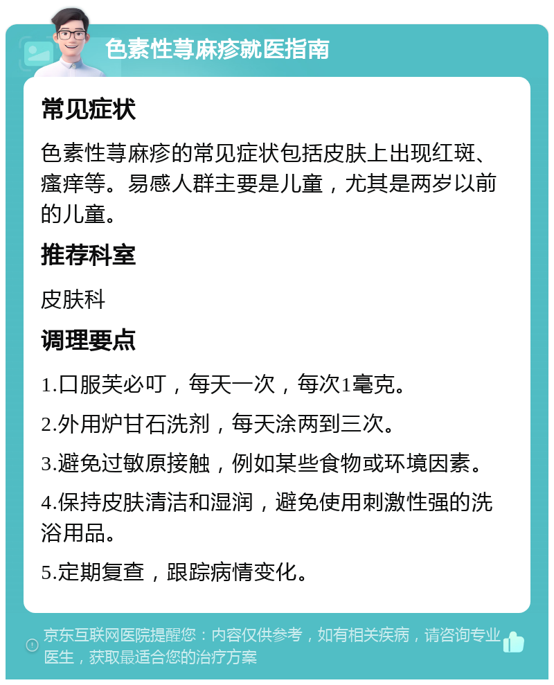 色素性荨麻疹就医指南 常见症状 色素性荨麻疹的常见症状包括皮肤上出现红斑、瘙痒等。易感人群主要是儿童，尤其是两岁以前的儿童。 推荐科室 皮肤科 调理要点 1.口服芙必叮，每天一次，每次1毫克。 2.外用炉甘石洗剂，每天涂两到三次。 3.避免过敏原接触，例如某些食物或环境因素。 4.保持皮肤清洁和湿润，避免使用刺激性强的洗浴用品。 5.定期复查，跟踪病情变化。