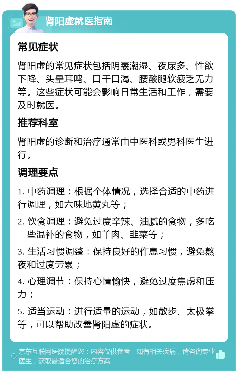 肾阳虚就医指南 常见症状 肾阳虚的常见症状包括阴囊潮湿、夜尿多、性欲下降、头晕耳鸣、口干口渴、腰酸腿软疲乏无力等。这些症状可能会影响日常生活和工作，需要及时就医。 推荐科室 肾阳虚的诊断和治疗通常由中医科或男科医生进行。 调理要点 1. 中药调理：根据个体情况，选择合适的中药进行调理，如六味地黄丸等； 2. 饮食调理：避免过度辛辣、油腻的食物，多吃一些温补的食物，如羊肉、韭菜等； 3. 生活习惯调整：保持良好的作息习惯，避免熬夜和过度劳累； 4. 心理调节：保持心情愉快，避免过度焦虑和压力； 5. 适当运动：进行适量的运动，如散步、太极拳等，可以帮助改善肾阳虚的症状。