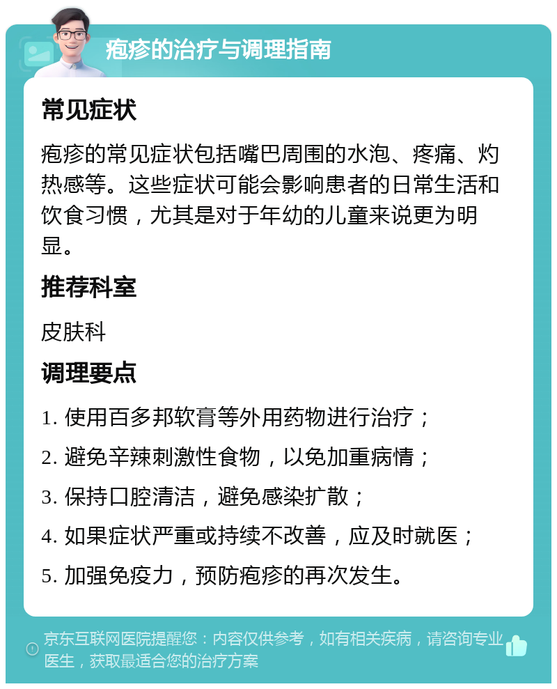 疱疹的治疗与调理指南 常见症状 疱疹的常见症状包括嘴巴周围的水泡、疼痛、灼热感等。这些症状可能会影响患者的日常生活和饮食习惯，尤其是对于年幼的儿童来说更为明显。 推荐科室 皮肤科 调理要点 1. 使用百多邦软膏等外用药物进行治疗； 2. 避免辛辣刺激性食物，以免加重病情； 3. 保持口腔清洁，避免感染扩散； 4. 如果症状严重或持续不改善，应及时就医； 5. 加强免疫力，预防疱疹的再次发生。