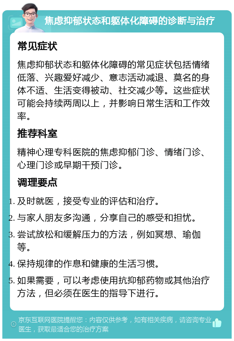 焦虑抑郁状态和躯体化障碍的诊断与治疗 常见症状 焦虑抑郁状态和躯体化障碍的常见症状包括情绪低落、兴趣爱好减少、意志活动减退、莫名的身体不适、生活变得被动、社交减少等。这些症状可能会持续两周以上，并影响日常生活和工作效率。 推荐科室 精神心理专科医院的焦虑抑郁门诊、情绪门诊、心理门诊或早期干预门诊。 调理要点 及时就医，接受专业的评估和治疗。 与家人朋友多沟通，分享自己的感受和担忧。 尝试放松和缓解压力的方法，例如冥想、瑜伽等。 保持规律的作息和健康的生活习惯。 如果需要，可以考虑使用抗抑郁药物或其他治疗方法，但必须在医生的指导下进行。