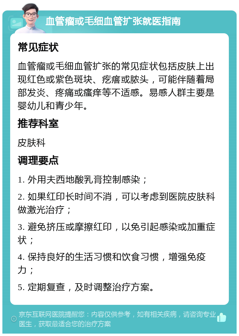 血管瘤或毛细血管扩张就医指南 常见症状 血管瘤或毛细血管扩张的常见症状包括皮肤上出现红色或紫色斑块、疙瘩或脓头，可能伴随着局部发炎、疼痛或瘙痒等不适感。易感人群主要是婴幼儿和青少年。 推荐科室 皮肤科 调理要点 1. 外用夫西地酸乳膏控制感染； 2. 如果红印长时间不消，可以考虑到医院皮肤科做激光治疗； 3. 避免挤压或摩擦红印，以免引起感染或加重症状； 4. 保持良好的生活习惯和饮食习惯，增强免疫力； 5. 定期复查，及时调整治疗方案。