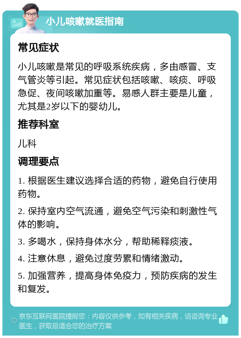 小儿咳嗽就医指南 常见症状 小儿咳嗽是常见的呼吸系统疾病，多由感冒、支气管炎等引起。常见症状包括咳嗽、咳痰、呼吸急促、夜间咳嗽加重等。易感人群主要是儿童，尤其是2岁以下的婴幼儿。 推荐科室 儿科 调理要点 1. 根据医生建议选择合适的药物，避免自行使用药物。 2. 保持室内空气流通，避免空气污染和刺激性气体的影响。 3. 多喝水，保持身体水分，帮助稀释痰液。 4. 注意休息，避免过度劳累和情绪激动。 5. 加强营养，提高身体免疫力，预防疾病的发生和复发。