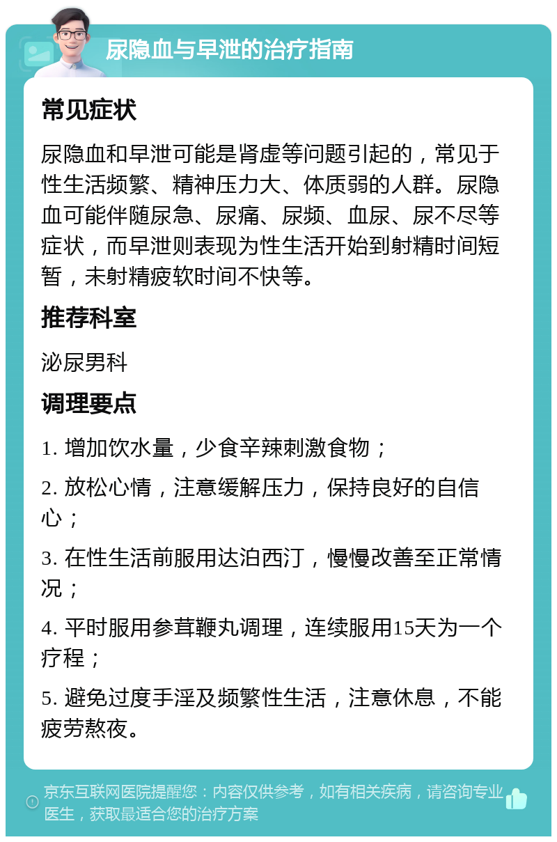 尿隐血与早泄的治疗指南 常见症状 尿隐血和早泄可能是肾虚等问题引起的，常见于性生活频繁、精神压力大、体质弱的人群。尿隐血可能伴随尿急、尿痛、尿频、血尿、尿不尽等症状，而早泄则表现为性生活开始到射精时间短暂，未射精疲软时间不快等。 推荐科室 泌尿男科 调理要点 1. 增加饮水量，少食辛辣刺激食物； 2. 放松心情，注意缓解压力，保持良好的自信心； 3. 在性生活前服用达泊西汀，慢慢改善至正常情况； 4. 平时服用参茸鞭丸调理，连续服用15天为一个疗程； 5. 避免过度手淫及频繁性生活，注意休息，不能疲劳熬夜。