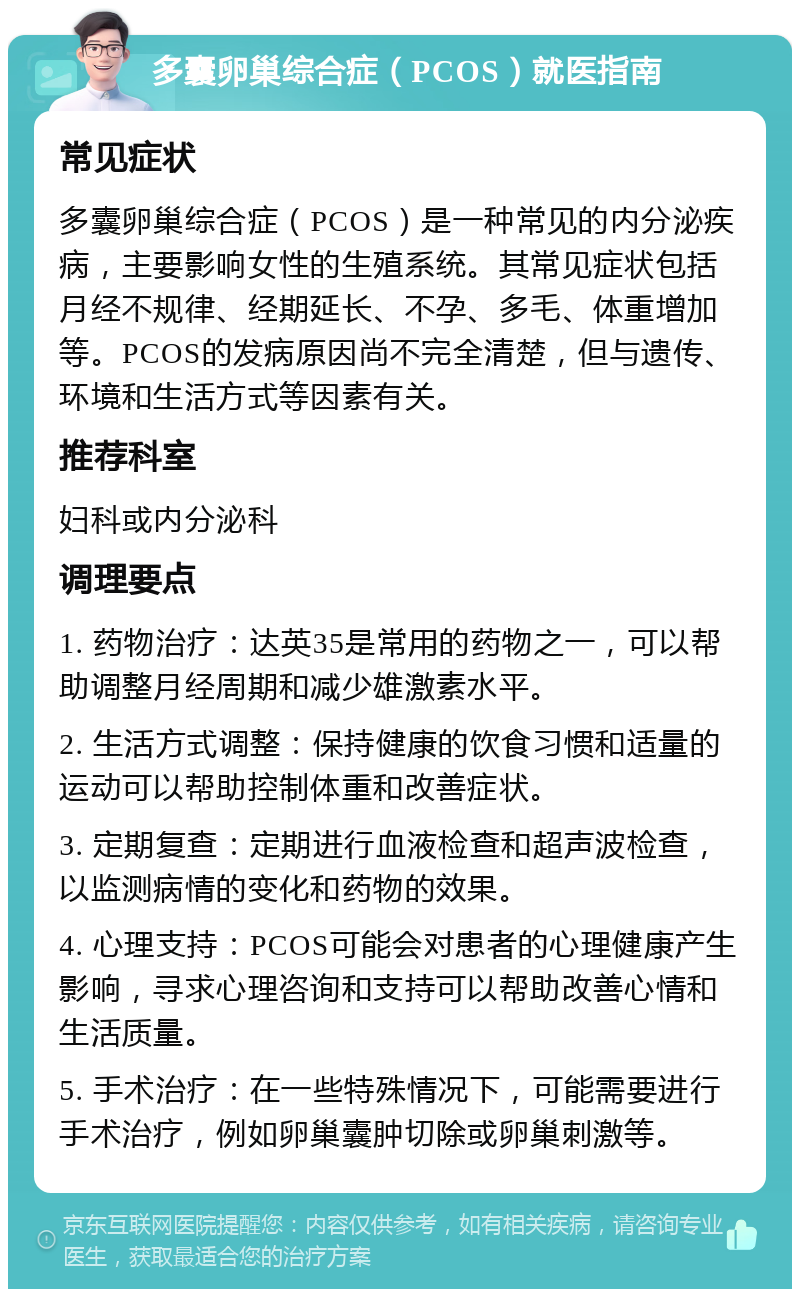 多囊卵巢综合症（PCOS）就医指南 常见症状 多囊卵巢综合症（PCOS）是一种常见的内分泌疾病，主要影响女性的生殖系统。其常见症状包括月经不规律、经期延长、不孕、多毛、体重增加等。PCOS的发病原因尚不完全清楚，但与遗传、环境和生活方式等因素有关。 推荐科室 妇科或内分泌科 调理要点 1. 药物治疗：达英35是常用的药物之一，可以帮助调整月经周期和减少雄激素水平。 2. 生活方式调整：保持健康的饮食习惯和适量的运动可以帮助控制体重和改善症状。 3. 定期复查：定期进行血液检查和超声波检查，以监测病情的变化和药物的效果。 4. 心理支持：PCOS可能会对患者的心理健康产生影响，寻求心理咨询和支持可以帮助改善心情和生活质量。 5. 手术治疗：在一些特殊情况下，可能需要进行手术治疗，例如卵巢囊肿切除或卵巢刺激等。