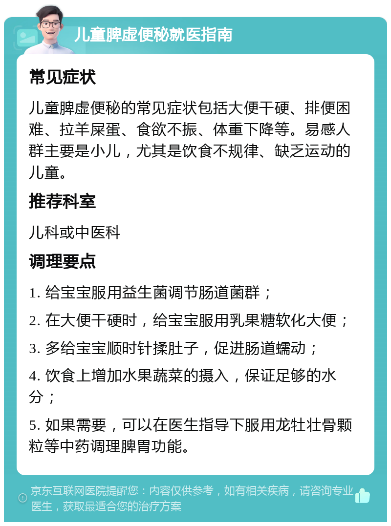 儿童脾虚便秘就医指南 常见症状 儿童脾虚便秘的常见症状包括大便干硬、排便困难、拉羊屎蛋、食欲不振、体重下降等。易感人群主要是小儿，尤其是饮食不规律、缺乏运动的儿童。 推荐科室 儿科或中医科 调理要点 1. 给宝宝服用益生菌调节肠道菌群； 2. 在大便干硬时，给宝宝服用乳果糖软化大便； 3. 多给宝宝顺时针揉肚子，促进肠道蠕动； 4. 饮食上增加水果蔬菜的摄入，保证足够的水分； 5. 如果需要，可以在医生指导下服用龙牡壮骨颗粒等中药调理脾胃功能。