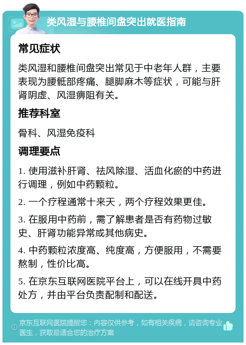 类风湿与腰椎间盘突出就医指南 常见症状 类风湿和腰椎间盘突出常见于中老年人群，主要表现为腰骶部疼痛、腿脚麻木等症状，可能与肝肾阴虚、风湿痹阻有关。 推荐科室 骨科、风湿免疫科 调理要点 1. 使用滋补肝肾、祛风除湿、活血化瘀的中药进行调理，例如中药颗粒。 2. 一个疗程通常十来天，两个疗程效果更佳。 3. 在服用中药前，需了解患者是否有药物过敏史、肝肾功能异常或其他病史。 4. 中药颗粒浓度高、纯度高，方便服用，不需要熬制，性价比高。 5. 在京东互联网医院平台上，可以在线开具中药处方，并由平台负责配制和配送。