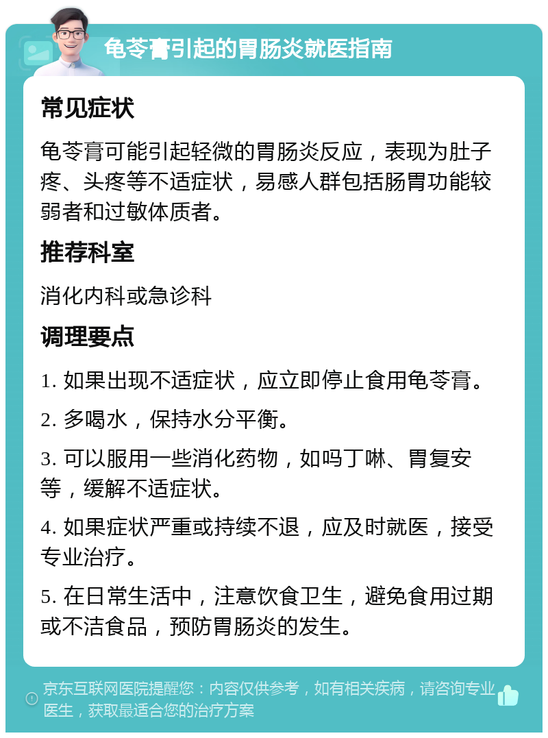 龟苓膏引起的胃肠炎就医指南 常见症状 龟苓膏可能引起轻微的胃肠炎反应，表现为肚子疼、头疼等不适症状，易感人群包括肠胃功能较弱者和过敏体质者。 推荐科室 消化内科或急诊科 调理要点 1. 如果出现不适症状，应立即停止食用龟苓膏。 2. 多喝水，保持水分平衡。 3. 可以服用一些消化药物，如吗丁啉、胃复安等，缓解不适症状。 4. 如果症状严重或持续不退，应及时就医，接受专业治疗。 5. 在日常生活中，注意饮食卫生，避免食用过期或不洁食品，预防胃肠炎的发生。