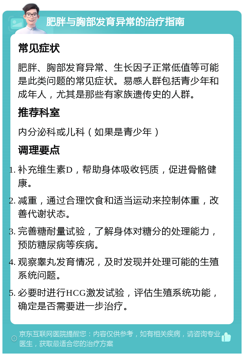 肥胖与胸部发育异常的治疗指南 常见症状 肥胖、胸部发育异常、生长因子正常低值等可能是此类问题的常见症状。易感人群包括青少年和成年人，尤其是那些有家族遗传史的人群。 推荐科室 内分泌科或儿科（如果是青少年） 调理要点 补充维生素D，帮助身体吸收钙质，促进骨骼健康。 减重，通过合理饮食和适当运动来控制体重，改善代谢状态。 完善糖耐量试验，了解身体对糖分的处理能力，预防糖尿病等疾病。 观察睾丸发育情况，及时发现并处理可能的生殖系统问题。 必要时进行HCG激发试验，评估生殖系统功能，确定是否需要进一步治疗。