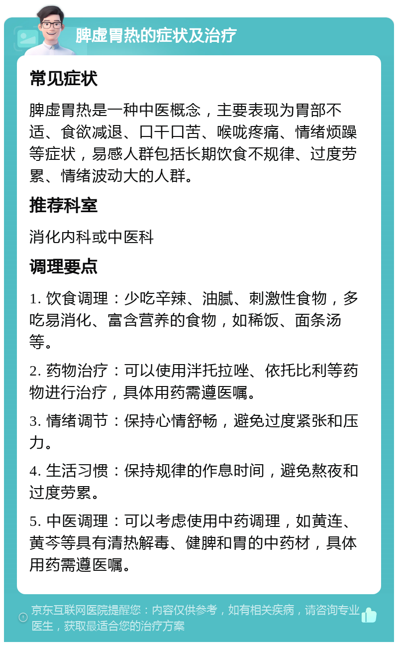 脾虚胃热的症状及治疗 常见症状 脾虚胃热是一种中医概念，主要表现为胃部不适、食欲减退、口干口苦、喉咙疼痛、情绪烦躁等症状，易感人群包括长期饮食不规律、过度劳累、情绪波动大的人群。 推荐科室 消化内科或中医科 调理要点 1. 饮食调理：少吃辛辣、油腻、刺激性食物，多吃易消化、富含营养的食物，如稀饭、面条汤等。 2. 药物治疗：可以使用泮托拉唑、依托比利等药物进行治疗，具体用药需遵医嘱。 3. 情绪调节：保持心情舒畅，避免过度紧张和压力。 4. 生活习惯：保持规律的作息时间，避免熬夜和过度劳累。 5. 中医调理：可以考虑使用中药调理，如黄连、黄芩等具有清热解毒、健脾和胃的中药材，具体用药需遵医嘱。