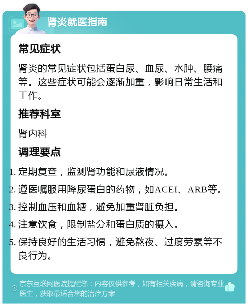 肾炎就医指南 常见症状 肾炎的常见症状包括蛋白尿、血尿、水肿、腰痛等。这些症状可能会逐渐加重，影响日常生活和工作。 推荐科室 肾内科 调理要点 定期复查，监测肾功能和尿液情况。 遵医嘱服用降尿蛋白的药物，如ACEI、ARB等。 控制血压和血糖，避免加重肾脏负担。 注意饮食，限制盐分和蛋白质的摄入。 保持良好的生活习惯，避免熬夜、过度劳累等不良行为。