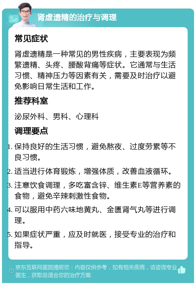 肾虚遗精的治疗与调理 常见症状 肾虚遗精是一种常见的男性疾病，主要表现为频繁遗精、头疼、腰酸背痛等症状。它通常与生活习惯、精神压力等因素有关，需要及时治疗以避免影响日常生活和工作。 推荐科室 泌尿外科、男科、心理科 调理要点 保持良好的生活习惯，避免熬夜、过度劳累等不良习惯。 适当进行体育锻炼，增强体质，改善血液循环。 注意饮食调理，多吃富含锌、维生素E等营养素的食物，避免辛辣刺激性食物。 可以服用中药六味地黄丸、金匮肾气丸等进行调理。 如果症状严重，应及时就医，接受专业的治疗和指导。