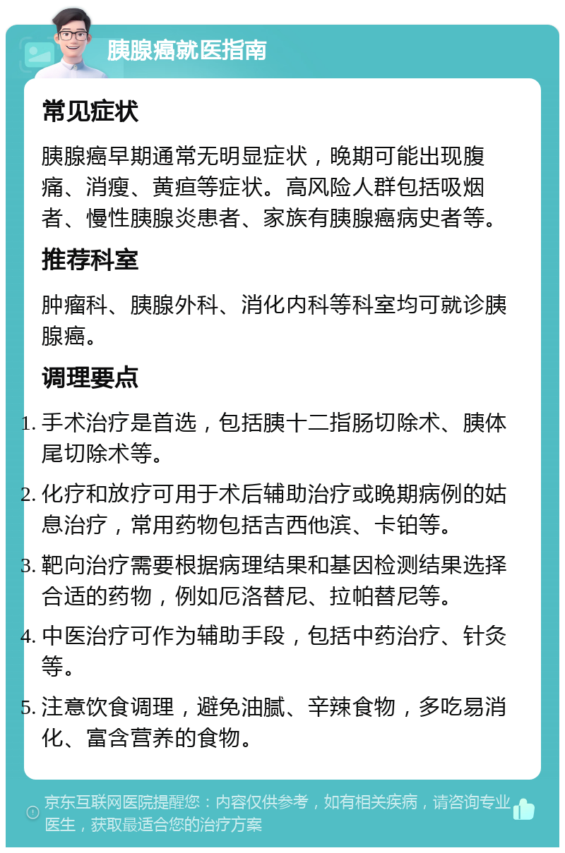 胰腺癌就医指南 常见症状 胰腺癌早期通常无明显症状，晚期可能出现腹痛、消瘦、黄疸等症状。高风险人群包括吸烟者、慢性胰腺炎患者、家族有胰腺癌病史者等。 推荐科室 肿瘤科、胰腺外科、消化内科等科室均可就诊胰腺癌。 调理要点 手术治疗是首选，包括胰十二指肠切除术、胰体尾切除术等。 化疗和放疗可用于术后辅助治疗或晚期病例的姑息治疗，常用药物包括吉西他滨、卡铂等。 靶向治疗需要根据病理结果和基因检测结果选择合适的药物，例如厄洛替尼、拉帕替尼等。 中医治疗可作为辅助手段，包括中药治疗、针灸等。 注意饮食调理，避免油腻、辛辣食物，多吃易消化、富含营养的食物。