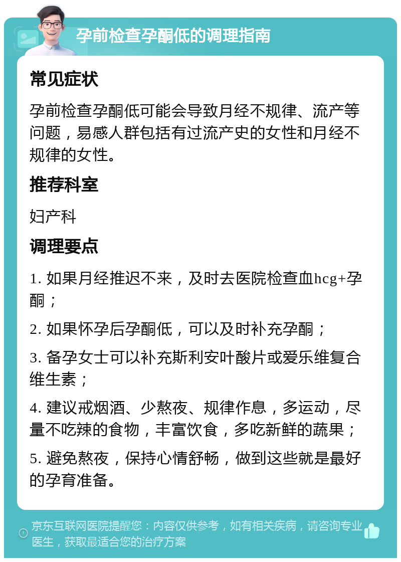 孕前检查孕酮低的调理指南 常见症状 孕前检查孕酮低可能会导致月经不规律、流产等问题，易感人群包括有过流产史的女性和月经不规律的女性。 推荐科室 妇产科 调理要点 1. 如果月经推迟不来，及时去医院检查血hcg+孕酮； 2. 如果怀孕后孕酮低，可以及时补充孕酮； 3. 备孕女士可以补充斯利安叶酸片或爱乐维复合维生素； 4. 建议戒烟酒、少熬夜、规律作息，多运动，尽量不吃辣的食物，丰富饮食，多吃新鲜的蔬果； 5. 避免熬夜，保持心情舒畅，做到这些就是最好的孕育准备。