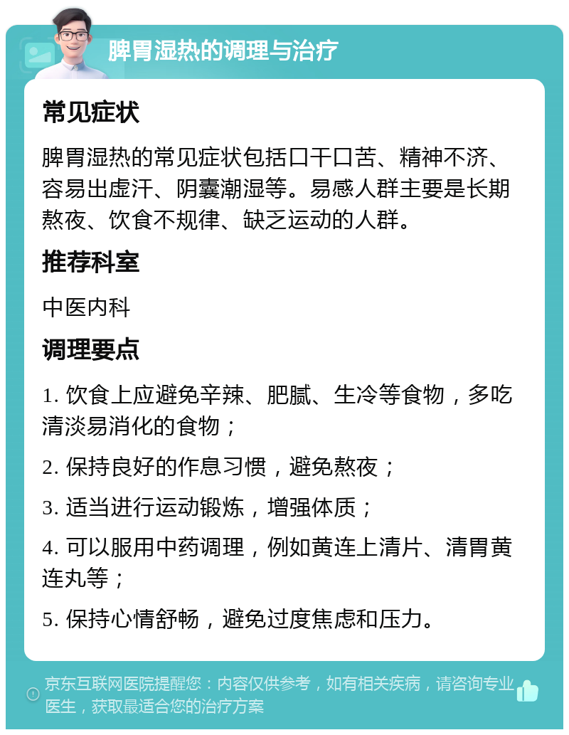 脾胃湿热的调理与治疗 常见症状 脾胃湿热的常见症状包括口干口苦、精神不济、容易出虚汗、阴囊潮湿等。易感人群主要是长期熬夜、饮食不规律、缺乏运动的人群。 推荐科室 中医内科 调理要点 1. 饮食上应避免辛辣、肥腻、生冷等食物，多吃清淡易消化的食物； 2. 保持良好的作息习惯，避免熬夜； 3. 适当进行运动锻炼，增强体质； 4. 可以服用中药调理，例如黄连上清片、清胃黄连丸等； 5. 保持心情舒畅，避免过度焦虑和压力。