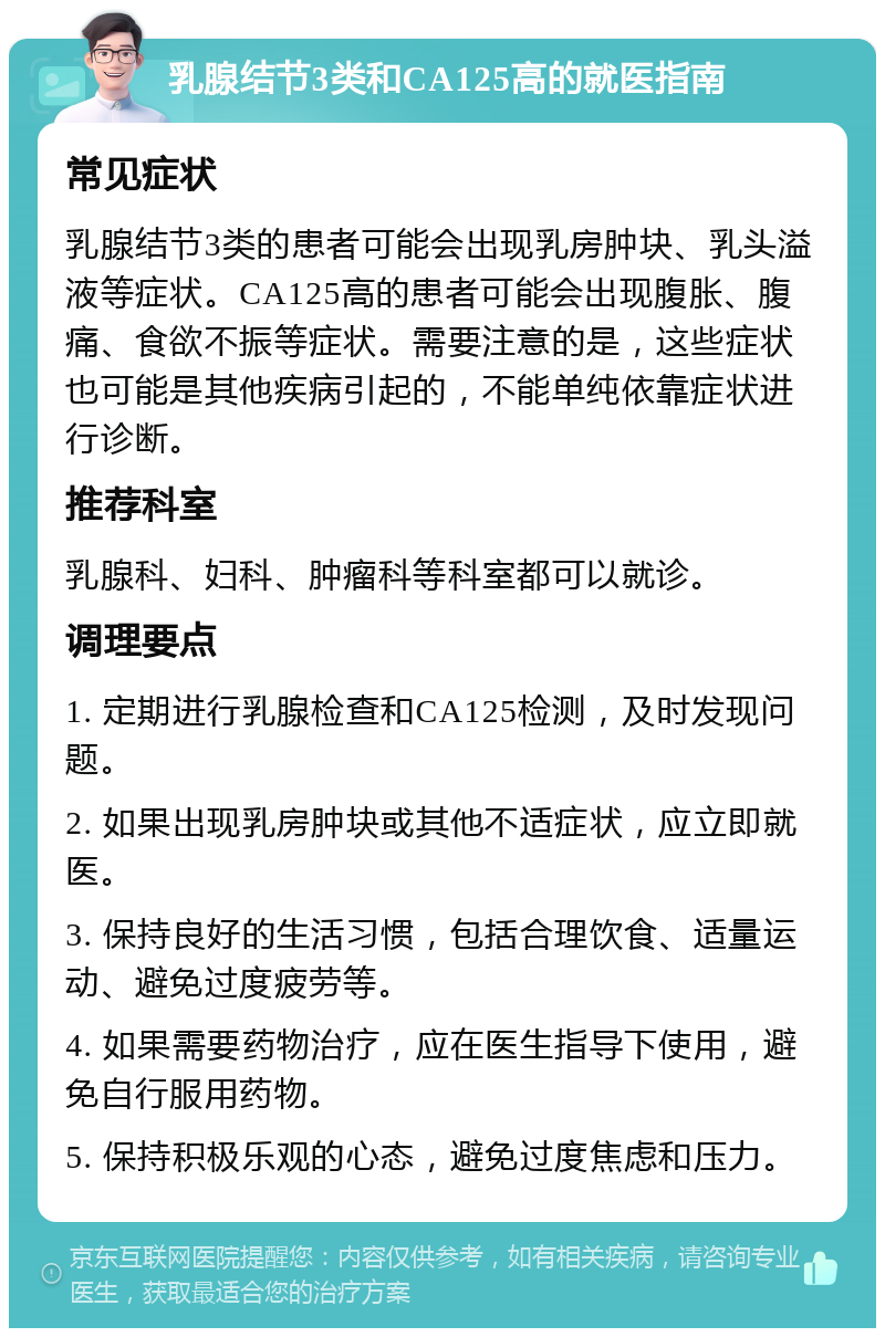 乳腺结节3类和CA125高的就医指南 常见症状 乳腺结节3类的患者可能会出现乳房肿块、乳头溢液等症状。CA125高的患者可能会出现腹胀、腹痛、食欲不振等症状。需要注意的是，这些症状也可能是其他疾病引起的，不能单纯依靠症状进行诊断。 推荐科室 乳腺科、妇科、肿瘤科等科室都可以就诊。 调理要点 1. 定期进行乳腺检查和CA125检测，及时发现问题。 2. 如果出现乳房肿块或其他不适症状，应立即就医。 3. 保持良好的生活习惯，包括合理饮食、适量运动、避免过度疲劳等。 4. 如果需要药物治疗，应在医生指导下使用，避免自行服用药物。 5. 保持积极乐观的心态，避免过度焦虑和压力。