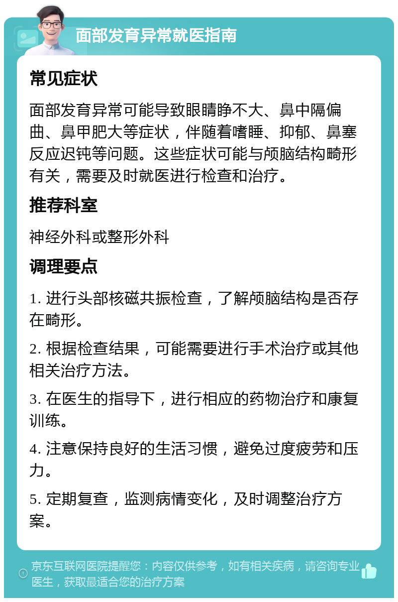 面部发育异常就医指南 常见症状 面部发育异常可能导致眼睛睁不大、鼻中隔偏曲、鼻甲肥大等症状，伴随着嗜睡、抑郁、鼻塞反应迟钝等问题。这些症状可能与颅脑结构畸形有关，需要及时就医进行检查和治疗。 推荐科室 神经外科或整形外科 调理要点 1. 进行头部核磁共振检查，了解颅脑结构是否存在畸形。 2. 根据检查结果，可能需要进行手术治疗或其他相关治疗方法。 3. 在医生的指导下，进行相应的药物治疗和康复训练。 4. 注意保持良好的生活习惯，避免过度疲劳和压力。 5. 定期复查，监测病情变化，及时调整治疗方案。