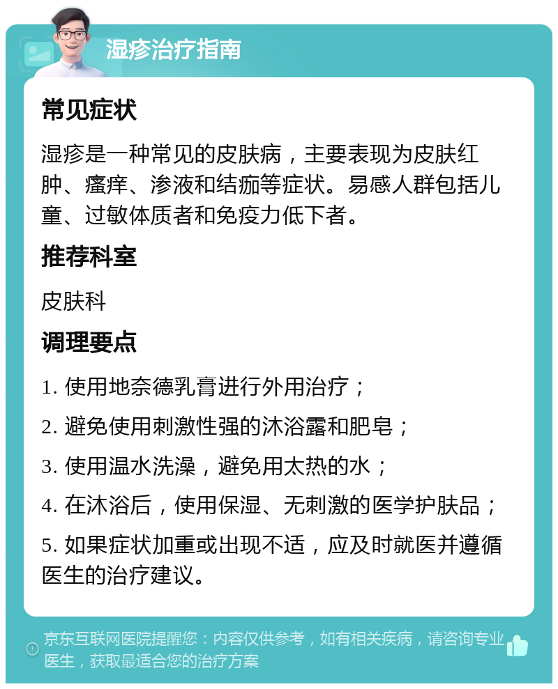 湿疹治疗指南 常见症状 湿疹是一种常见的皮肤病，主要表现为皮肤红肿、瘙痒、渗液和结痂等症状。易感人群包括儿童、过敏体质者和免疫力低下者。 推荐科室 皮肤科 调理要点 1. 使用地奈德乳膏进行外用治疗； 2. 避免使用刺激性强的沐浴露和肥皂； 3. 使用温水洗澡，避免用太热的水； 4. 在沐浴后，使用保湿、无刺激的医学护肤品； 5. 如果症状加重或出现不适，应及时就医并遵循医生的治疗建议。