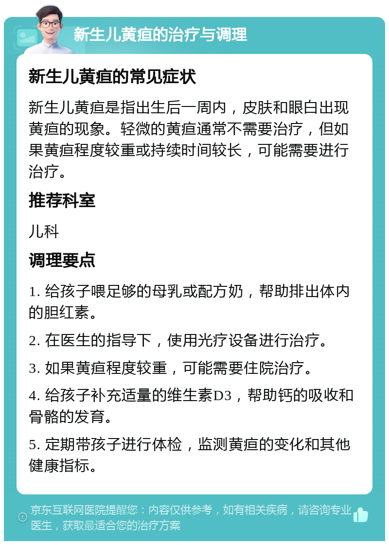 新生儿黄疸的治疗与调理 新生儿黄疸的常见症状 新生儿黄疸是指出生后一周内，皮肤和眼白出现黄疸的现象。轻微的黄疸通常不需要治疗，但如果黄疸程度较重或持续时间较长，可能需要进行治疗。 推荐科室 儿科 调理要点 1. 给孩子喂足够的母乳或配方奶，帮助排出体内的胆红素。 2. 在医生的指导下，使用光疗设备进行治疗。 3. 如果黄疸程度较重，可能需要住院治疗。 4. 给孩子补充适量的维生素D3，帮助钙的吸收和骨骼的发育。 5. 定期带孩子进行体检，监测黄疸的变化和其他健康指标。