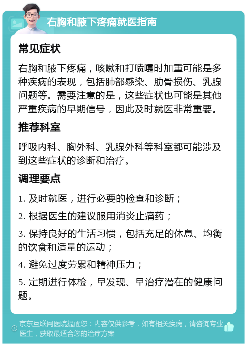 右胸和腋下疼痛就医指南 常见症状 右胸和腋下疼痛，咳嗽和打喷嚏时加重可能是多种疾病的表现，包括肺部感染、肋骨损伤、乳腺问题等。需要注意的是，这些症状也可能是其他严重疾病的早期信号，因此及时就医非常重要。 推荐科室 呼吸内科、胸外科、乳腺外科等科室都可能涉及到这些症状的诊断和治疗。 调理要点 1. 及时就医，进行必要的检查和诊断； 2. 根据医生的建议服用消炎止痛药； 3. 保持良好的生活习惯，包括充足的休息、均衡的饮食和适量的运动； 4. 避免过度劳累和精神压力； 5. 定期进行体检，早发现、早治疗潜在的健康问题。