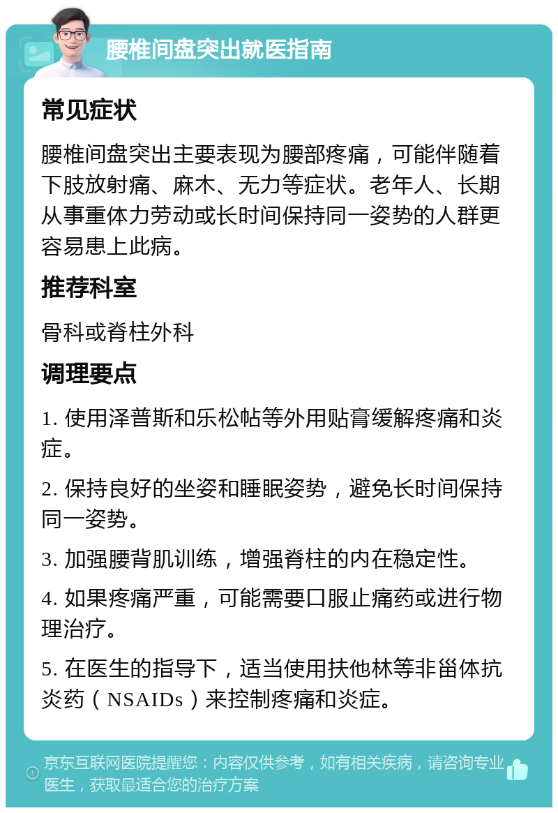 腰椎间盘突出就医指南 常见症状 腰椎间盘突出主要表现为腰部疼痛，可能伴随着下肢放射痛、麻木、无力等症状。老年人、长期从事重体力劳动或长时间保持同一姿势的人群更容易患上此病。 推荐科室 骨科或脊柱外科 调理要点 1. 使用泽普斯和乐松帖等外用贴膏缓解疼痛和炎症。 2. 保持良好的坐姿和睡眠姿势，避免长时间保持同一姿势。 3. 加强腰背肌训练，增强脊柱的内在稳定性。 4. 如果疼痛严重，可能需要口服止痛药或进行物理治疗。 5. 在医生的指导下，适当使用扶他林等非甾体抗炎药（NSAIDs）来控制疼痛和炎症。