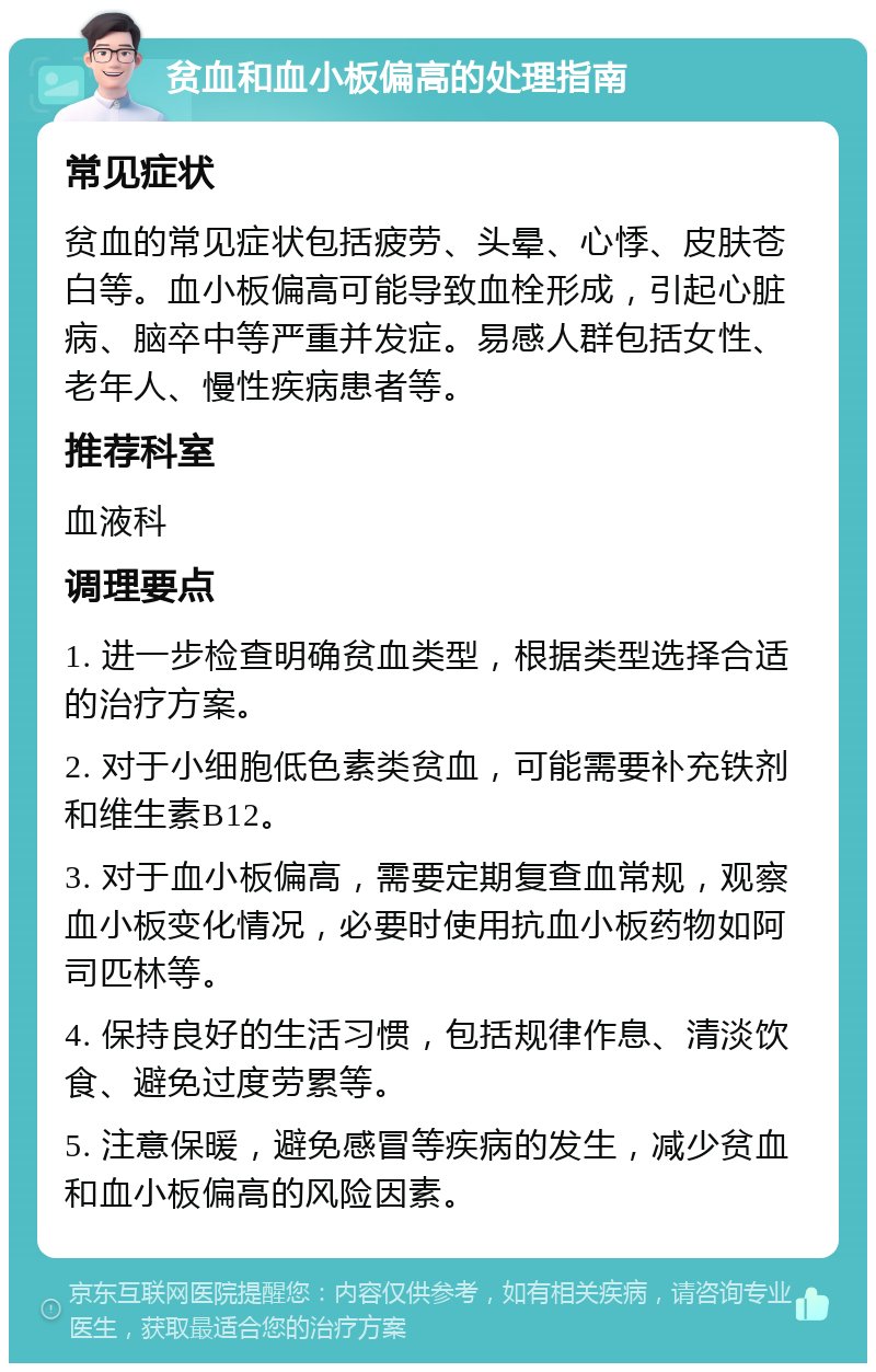 贫血和血小板偏高的处理指南 常见症状 贫血的常见症状包括疲劳、头晕、心悸、皮肤苍白等。血小板偏高可能导致血栓形成，引起心脏病、脑卒中等严重并发症。易感人群包括女性、老年人、慢性疾病患者等。 推荐科室 血液科 调理要点 1. 进一步检查明确贫血类型，根据类型选择合适的治疗方案。 2. 对于小细胞低色素类贫血，可能需要补充铁剂和维生素B12。 3. 对于血小板偏高，需要定期复查血常规，观察血小板变化情况，必要时使用抗血小板药物如阿司匹林等。 4. 保持良好的生活习惯，包括规律作息、清淡饮食、避免过度劳累等。 5. 注意保暖，避免感冒等疾病的发生，减少贫血和血小板偏高的风险因素。