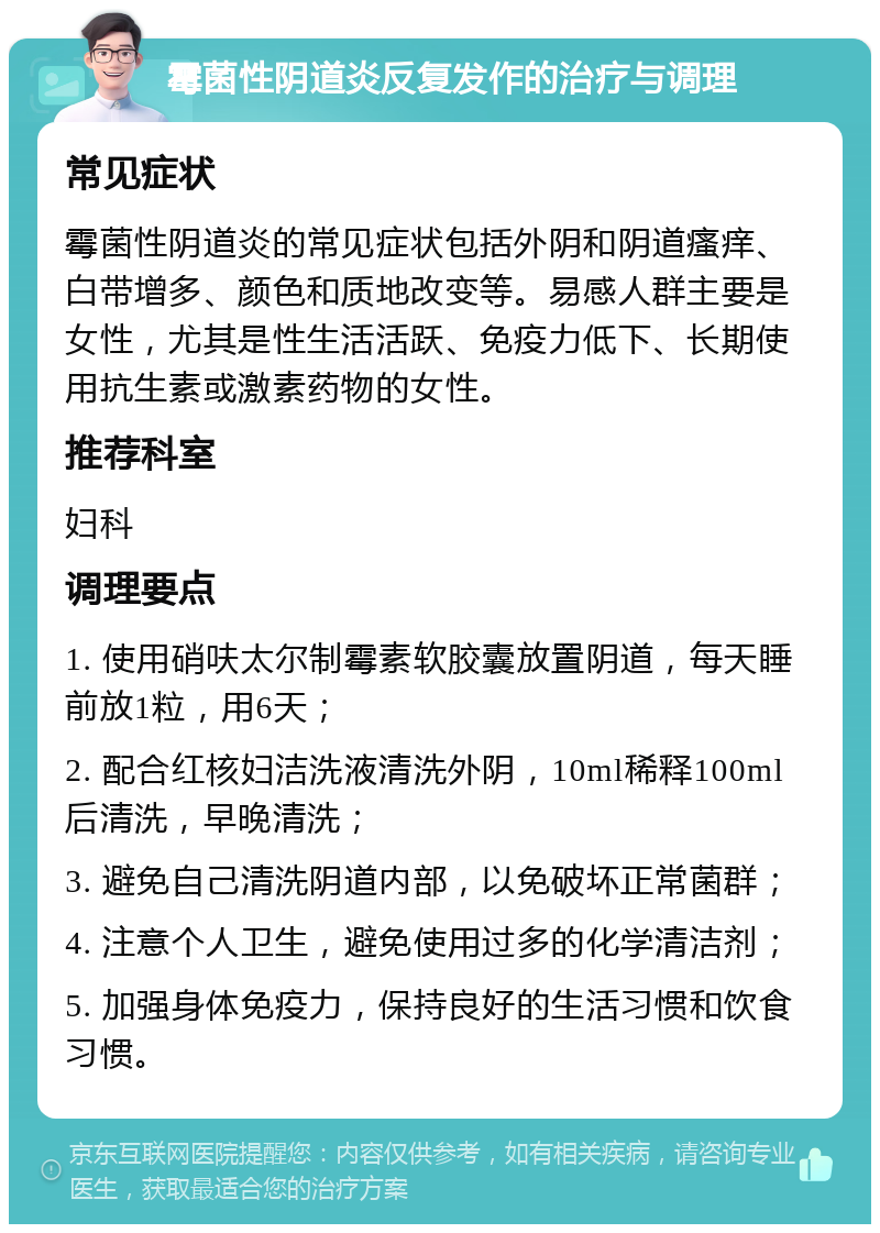 霉菌性阴道炎反复发作的治疗与调理 常见症状 霉菌性阴道炎的常见症状包括外阴和阴道瘙痒、白带增多、颜色和质地改变等。易感人群主要是女性，尤其是性生活活跃、免疫力低下、长期使用抗生素或激素药物的女性。 推荐科室 妇科 调理要点 1. 使用硝呋太尔制霉素软胶囊放置阴道，每天睡前放1粒，用6天； 2. 配合红核妇洁洗液清洗外阴，10ml稀释100ml后清洗，早晚清洗； 3. 避免自己清洗阴道内部，以免破坏正常菌群； 4. 注意个人卫生，避免使用过多的化学清洁剂； 5. 加强身体免疫力，保持良好的生活习惯和饮食习惯。