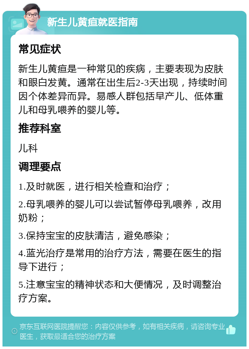 新生儿黄疸就医指南 常见症状 新生儿黄疸是一种常见的疾病，主要表现为皮肤和眼白发黄。通常在出生后2-3天出现，持续时间因个体差异而异。易感人群包括早产儿、低体重儿和母乳喂养的婴儿等。 推荐科室 儿科 调理要点 1.及时就医，进行相关检查和治疗； 2.母乳喂养的婴儿可以尝试暂停母乳喂养，改用奶粉； 3.保持宝宝的皮肤清洁，避免感染； 4.蓝光治疗是常用的治疗方法，需要在医生的指导下进行； 5.注意宝宝的精神状态和大便情况，及时调整治疗方案。