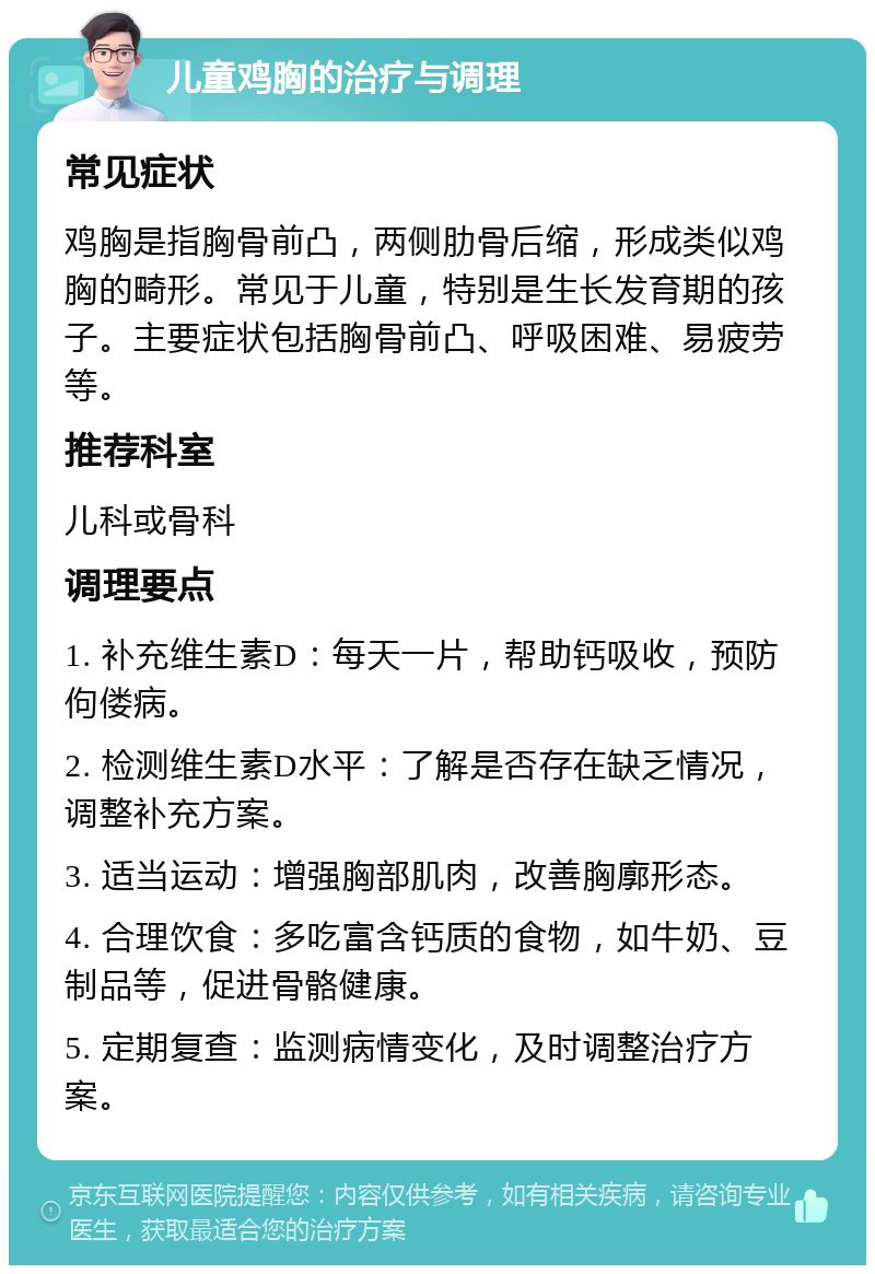 儿童鸡胸的治疗与调理 常见症状 鸡胸是指胸骨前凸，两侧肋骨后缩，形成类似鸡胸的畸形。常见于儿童，特别是生长发育期的孩子。主要症状包括胸骨前凸、呼吸困难、易疲劳等。 推荐科室 儿科或骨科 调理要点 1. 补充维生素D：每天一片，帮助钙吸收，预防佝偻病。 2. 检测维生素D水平：了解是否存在缺乏情况，调整补充方案。 3. 适当运动：增强胸部肌肉，改善胸廓形态。 4. 合理饮食：多吃富含钙质的食物，如牛奶、豆制品等，促进骨骼健康。 5. 定期复查：监测病情变化，及时调整治疗方案。