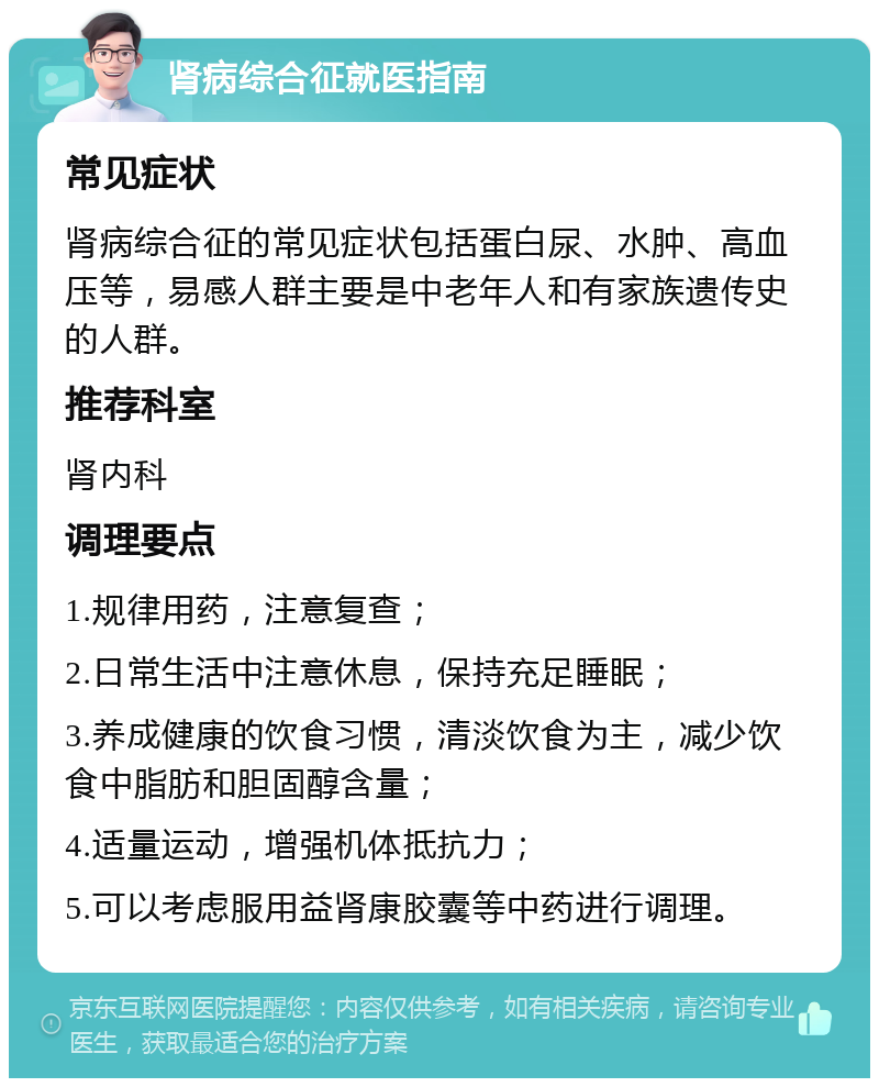 肾病综合征就医指南 常见症状 肾病综合征的常见症状包括蛋白尿、水肿、高血压等，易感人群主要是中老年人和有家族遗传史的人群。 推荐科室 肾内科 调理要点 1.规律用药，注意复查； 2.日常生活中注意休息，保持充足睡眠； 3.养成健康的饮食习惯，清淡饮食为主，减少饮食中脂肪和胆固醇含量； 4.适量运动，增强机体抵抗力； 5.可以考虑服用益肾康胶囊等中药进行调理。