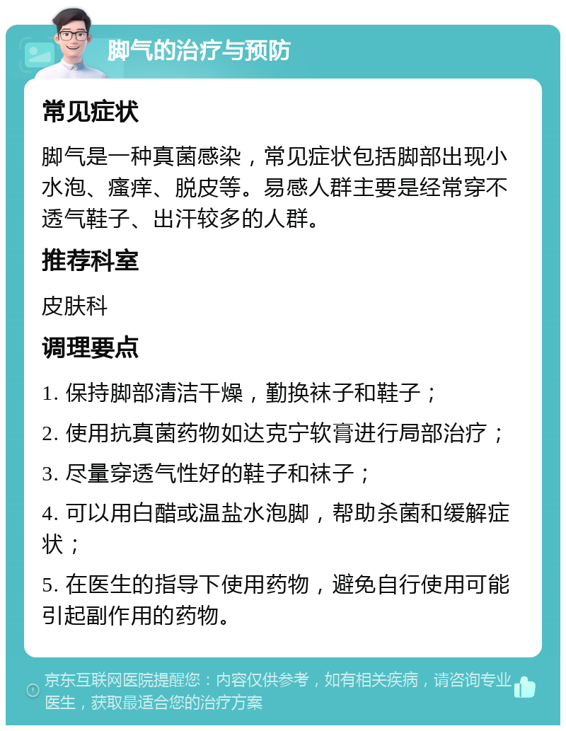 脚气的治疗与预防 常见症状 脚气是一种真菌感染，常见症状包括脚部出现小水泡、瘙痒、脱皮等。易感人群主要是经常穿不透气鞋子、出汗较多的人群。 推荐科室 皮肤科 调理要点 1. 保持脚部清洁干燥，勤换袜子和鞋子； 2. 使用抗真菌药物如达克宁软膏进行局部治疗； 3. 尽量穿透气性好的鞋子和袜子； 4. 可以用白醋或温盐水泡脚，帮助杀菌和缓解症状； 5. 在医生的指导下使用药物，避免自行使用可能引起副作用的药物。