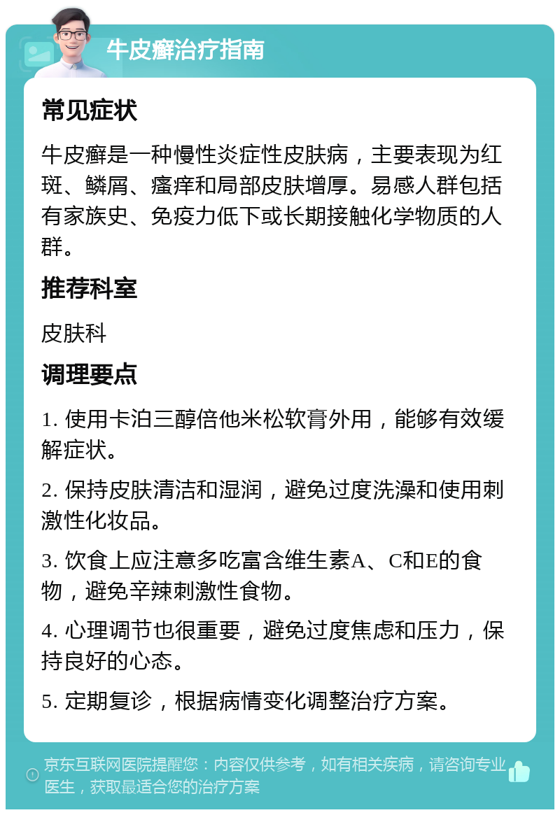 牛皮癣治疗指南 常见症状 牛皮癣是一种慢性炎症性皮肤病，主要表现为红斑、鳞屑、瘙痒和局部皮肤增厚。易感人群包括有家族史、免疫力低下或长期接触化学物质的人群。 推荐科室 皮肤科 调理要点 1. 使用卡泊三醇倍他米松软膏外用，能够有效缓解症状。 2. 保持皮肤清洁和湿润，避免过度洗澡和使用刺激性化妆品。 3. 饮食上应注意多吃富含维生素A、C和E的食物，避免辛辣刺激性食物。 4. 心理调节也很重要，避免过度焦虑和压力，保持良好的心态。 5. 定期复诊，根据病情变化调整治疗方案。