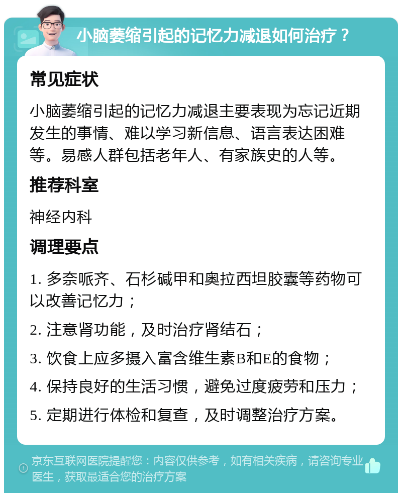 小脑萎缩引起的记忆力减退如何治疗？ 常见症状 小脑萎缩引起的记忆力减退主要表现为忘记近期发生的事情、难以学习新信息、语言表达困难等。易感人群包括老年人、有家族史的人等。 推荐科室 神经内科 调理要点 1. 多奈哌齐、石杉碱甲和奥拉西坦胶囊等药物可以改善记忆力； 2. 注意肾功能，及时治疗肾结石； 3. 饮食上应多摄入富含维生素B和E的食物； 4. 保持良好的生活习惯，避免过度疲劳和压力； 5. 定期进行体检和复查，及时调整治疗方案。