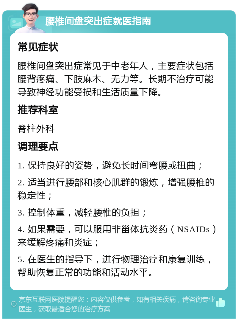 腰椎间盘突出症就医指南 常见症状 腰椎间盘突出症常见于中老年人，主要症状包括腰背疼痛、下肢麻木、无力等。长期不治疗可能导致神经功能受损和生活质量下降。 推荐科室 脊柱外科 调理要点 1. 保持良好的姿势，避免长时间弯腰或扭曲； 2. 适当进行腰部和核心肌群的锻炼，增强腰椎的稳定性； 3. 控制体重，减轻腰椎的负担； 4. 如果需要，可以服用非甾体抗炎药（NSAIDs）来缓解疼痛和炎症； 5. 在医生的指导下，进行物理治疗和康复训练，帮助恢复正常的功能和活动水平。