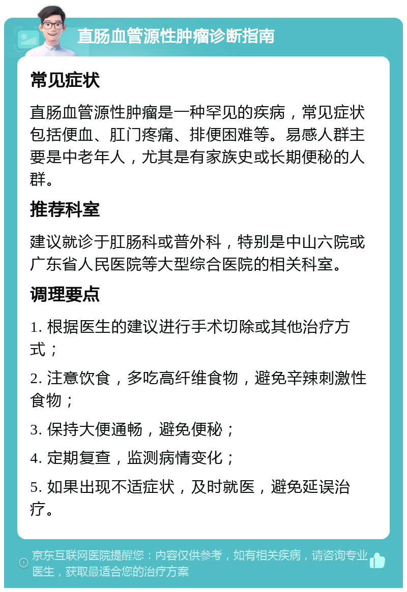 直肠血管源性肿瘤诊断指南 常见症状 直肠血管源性肿瘤是一种罕见的疾病，常见症状包括便血、肛门疼痛、排便困难等。易感人群主要是中老年人，尤其是有家族史或长期便秘的人群。 推荐科室 建议就诊于肛肠科或普外科，特别是中山六院或广东省人民医院等大型综合医院的相关科室。 调理要点 1. 根据医生的建议进行手术切除或其他治疗方式； 2. 注意饮食，多吃高纤维食物，避免辛辣刺激性食物； 3. 保持大便通畅，避免便秘； 4. 定期复查，监测病情变化； 5. 如果出现不适症状，及时就医，避免延误治疗。