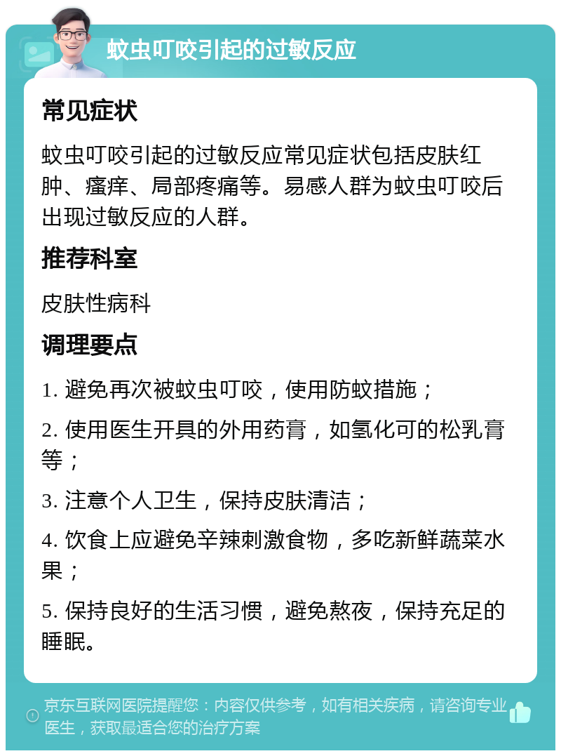 蚊虫叮咬引起的过敏反应 常见症状 蚊虫叮咬引起的过敏反应常见症状包括皮肤红肿、瘙痒、局部疼痛等。易感人群为蚊虫叮咬后出现过敏反应的人群。 推荐科室 皮肤性病科 调理要点 1. 避免再次被蚊虫叮咬，使用防蚊措施； 2. 使用医生开具的外用药膏，如氢化可的松乳膏等； 3. 注意个人卫生，保持皮肤清洁； 4. 饮食上应避免辛辣刺激食物，多吃新鲜蔬菜水果； 5. 保持良好的生活习惯，避免熬夜，保持充足的睡眠。