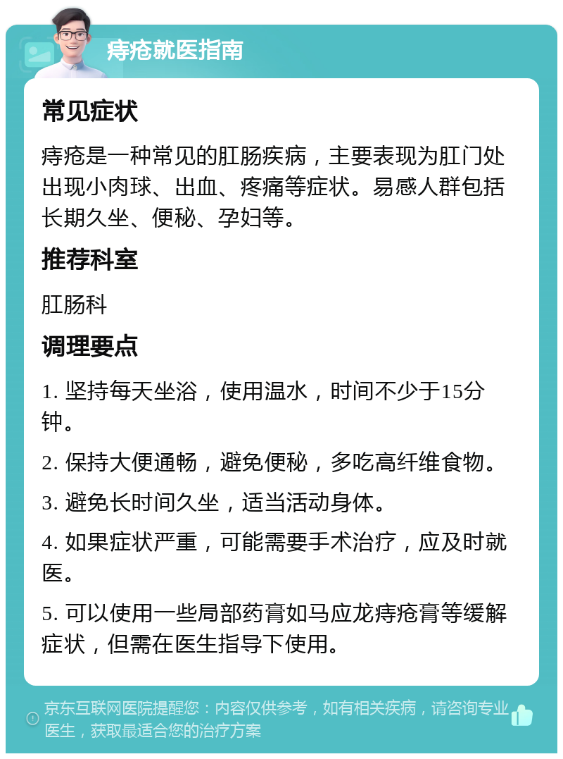 痔疮就医指南 常见症状 痔疮是一种常见的肛肠疾病，主要表现为肛门处出现小肉球、出血、疼痛等症状。易感人群包括长期久坐、便秘、孕妇等。 推荐科室 肛肠科 调理要点 1. 坚持每天坐浴，使用温水，时间不少于15分钟。 2. 保持大便通畅，避免便秘，多吃高纤维食物。 3. 避免长时间久坐，适当活动身体。 4. 如果症状严重，可能需要手术治疗，应及时就医。 5. 可以使用一些局部药膏如马应龙痔疮膏等缓解症状，但需在医生指导下使用。