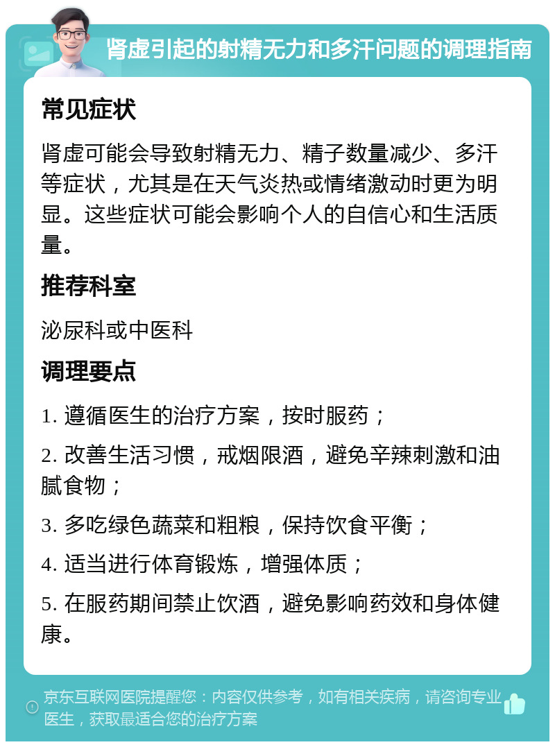 肾虚引起的射精无力和多汗问题的调理指南 常见症状 肾虚可能会导致射精无力、精子数量减少、多汗等症状，尤其是在天气炎热或情绪激动时更为明显。这些症状可能会影响个人的自信心和生活质量。 推荐科室 泌尿科或中医科 调理要点 1. 遵循医生的治疗方案，按时服药； 2. 改善生活习惯，戒烟限酒，避免辛辣刺激和油腻食物； 3. 多吃绿色蔬菜和粗粮，保持饮食平衡； 4. 适当进行体育锻炼，增强体质； 5. 在服药期间禁止饮酒，避免影响药效和身体健康。