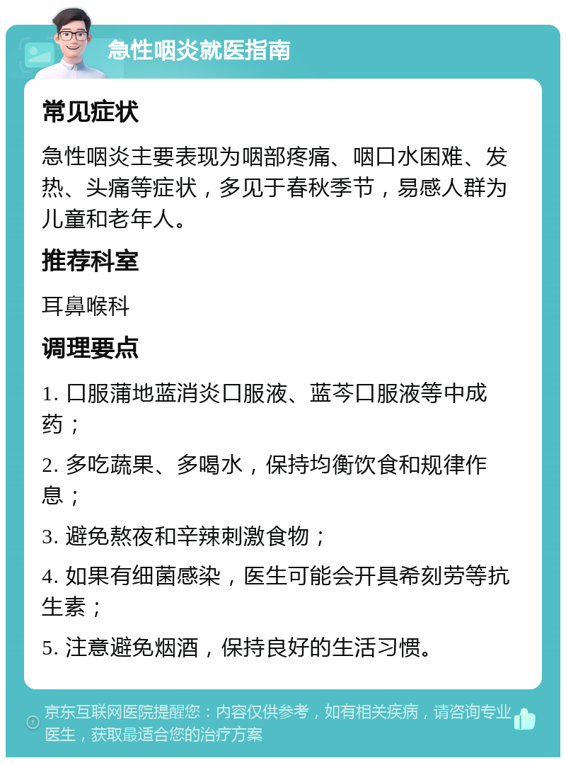 急性咽炎就医指南 常见症状 急性咽炎主要表现为咽部疼痛、咽口水困难、发热、头痛等症状，多见于春秋季节，易感人群为儿童和老年人。 推荐科室 耳鼻喉科 调理要点 1. 口服蒲地蓝消炎口服液、蓝芩口服液等中成药； 2. 多吃蔬果、多喝水，保持均衡饮食和规律作息； 3. 避免熬夜和辛辣刺激食物； 4. 如果有细菌感染，医生可能会开具希刻劳等抗生素； 5. 注意避免烟酒，保持良好的生活习惯。