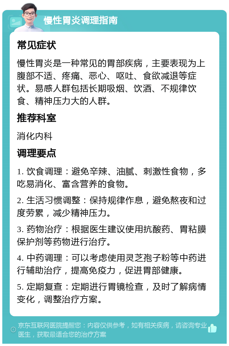 慢性胃炎调理指南 常见症状 慢性胃炎是一种常见的胃部疾病，主要表现为上腹部不适、疼痛、恶心、呕吐、食欲减退等症状。易感人群包括长期吸烟、饮酒、不规律饮食、精神压力大的人群。 推荐科室 消化内科 调理要点 1. 饮食调理：避免辛辣、油腻、刺激性食物，多吃易消化、富含营养的食物。 2. 生活习惯调整：保持规律作息，避免熬夜和过度劳累，减少精神压力。 3. 药物治疗：根据医生建议使用抗酸药、胃粘膜保护剂等药物进行治疗。 4. 中药调理：可以考虑使用灵芝孢子粉等中药进行辅助治疗，提高免疫力，促进胃部健康。 5. 定期复查：定期进行胃镜检查，及时了解病情变化，调整治疗方案。