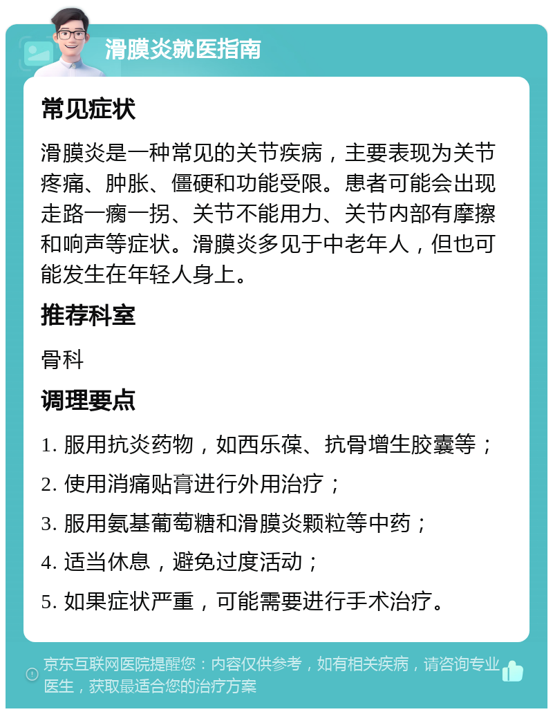 滑膜炎就医指南 常见症状 滑膜炎是一种常见的关节疾病，主要表现为关节疼痛、肿胀、僵硬和功能受限。患者可能会出现走路一瘸一拐、关节不能用力、关节内部有摩擦和响声等症状。滑膜炎多见于中老年人，但也可能发生在年轻人身上。 推荐科室 骨科 调理要点 1. 服用抗炎药物，如西乐葆、抗骨增生胶囊等； 2. 使用消痛贴膏进行外用治疗； 3. 服用氨基葡萄糖和滑膜炎颗粒等中药； 4. 适当休息，避免过度活动； 5. 如果症状严重，可能需要进行手术治疗。