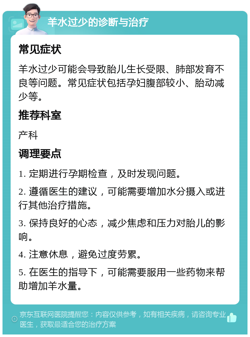 羊水过少的诊断与治疗 常见症状 羊水过少可能会导致胎儿生长受限、肺部发育不良等问题。常见症状包括孕妇腹部较小、胎动减少等。 推荐科室 产科 调理要点 1. 定期进行孕期检查，及时发现问题。 2. 遵循医生的建议，可能需要增加水分摄入或进行其他治疗措施。 3. 保持良好的心态，减少焦虑和压力对胎儿的影响。 4. 注意休息，避免过度劳累。 5. 在医生的指导下，可能需要服用一些药物来帮助增加羊水量。